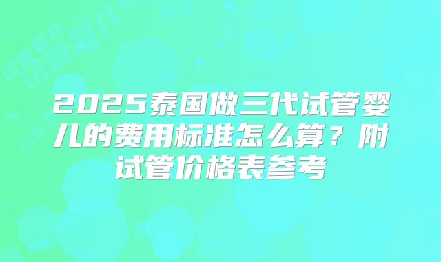 2025泰国做三代试管婴儿的费用标准怎么算？附试管价格表参考