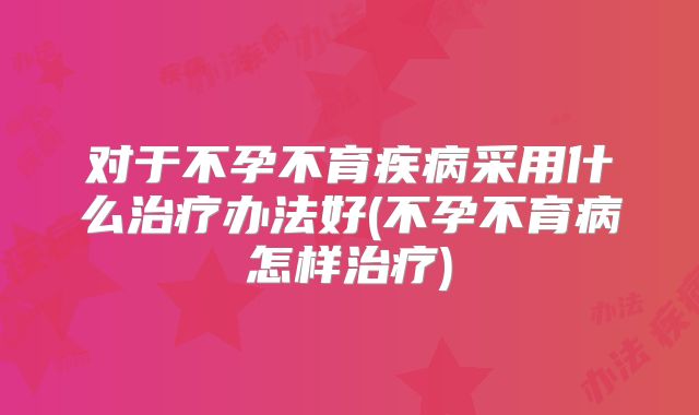 对于不孕不育疾病采用什么治疗办法好(不孕不育病怎样治疗)