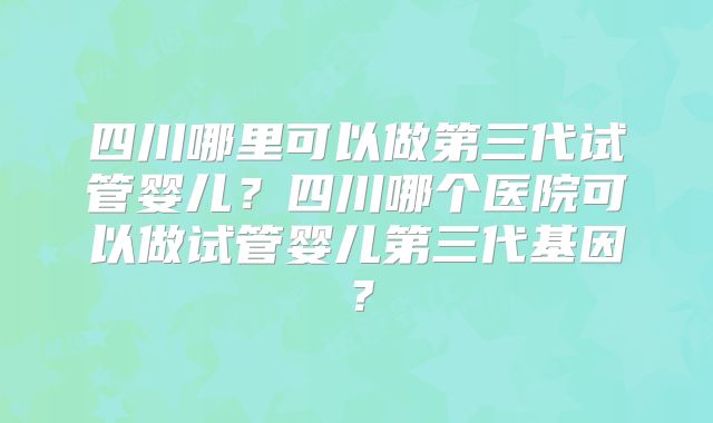 四川哪里可以做第三代试管婴儿？四川哪个医院可以做试管婴儿第三代基因？
