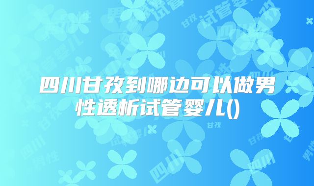 四川甘孜到哪边可以做男性透析试管婴儿()