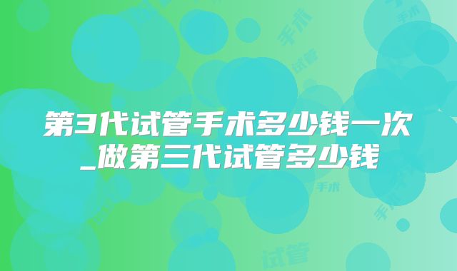 第3代试管手术多少钱一次_做第三代试管多少钱