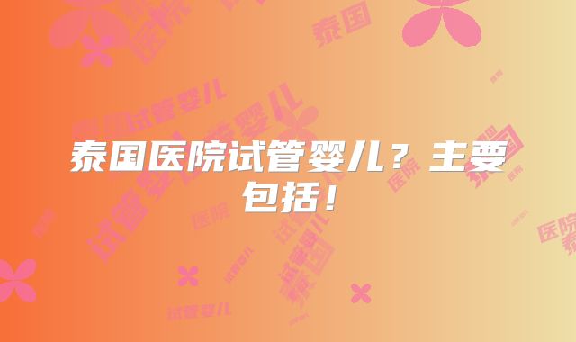 泰国医院试管婴儿？主要包括！