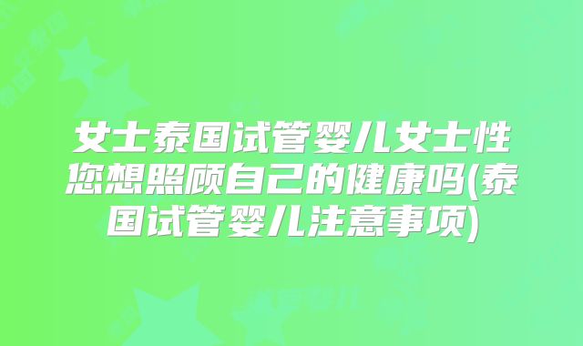 女士泰国试管婴儿女士性您想照顾自己的健康吗(泰国试管婴儿注意事项)