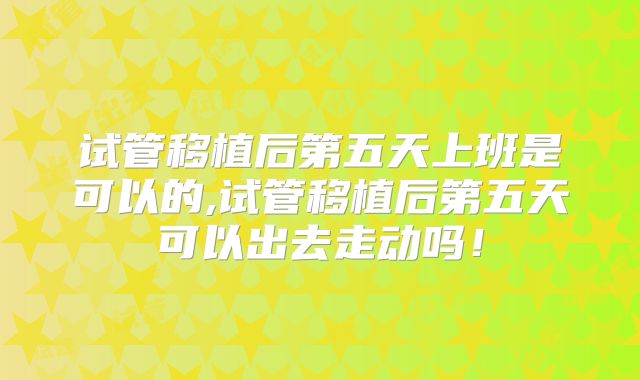 试管移植后第五天上班是可以的,试管移植后第五天可以出去走动吗!