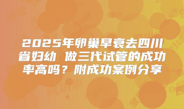 2025年卵巢早衰去四川省妇幼 做三代试管的成功率高吗？附成功案例分享