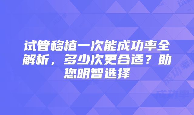 试管移植一次能成功率全解析,多少次更合适?助您明智选择