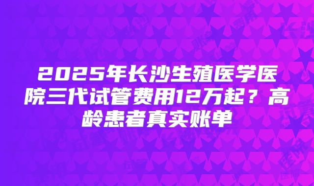 2025年长沙生殖医学医院三代试管费用12万起？高龄患者真实账单