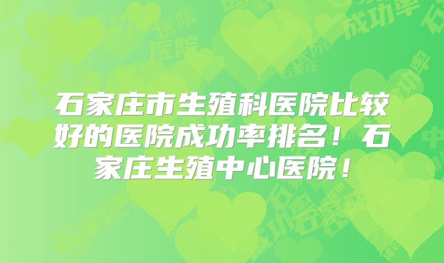 石家庄市生殖科医院比较好的医院成功率排名!石家庄生殖中心医院!