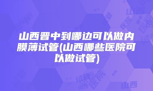 山西晋中到哪边可以做内膜薄试管(山西哪些医院可以做试管)