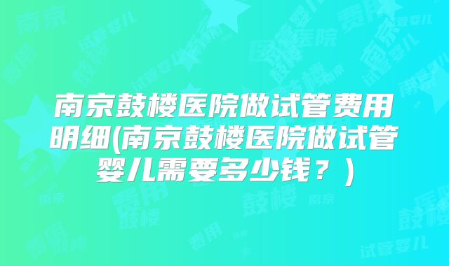 南京鼓楼医院做试管费用明细(南京鼓楼医院做试管婴儿需要多少钱？)