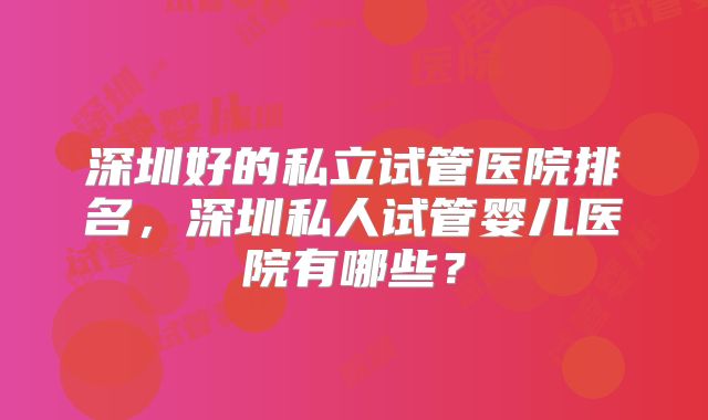 深圳好的私立试管医院排名，深圳私人试管婴儿医院有哪些？