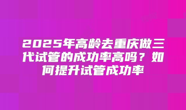 2025年高龄去重庆做三代试管的成功率高吗？如何提升试管成功率