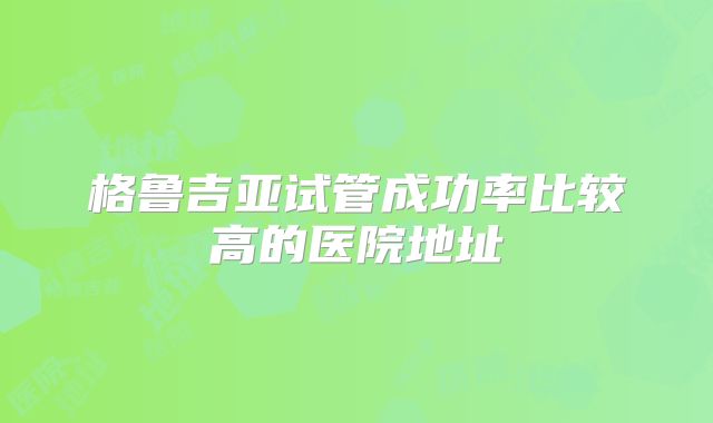 格鲁吉亚试管成功率比较高的医院地址