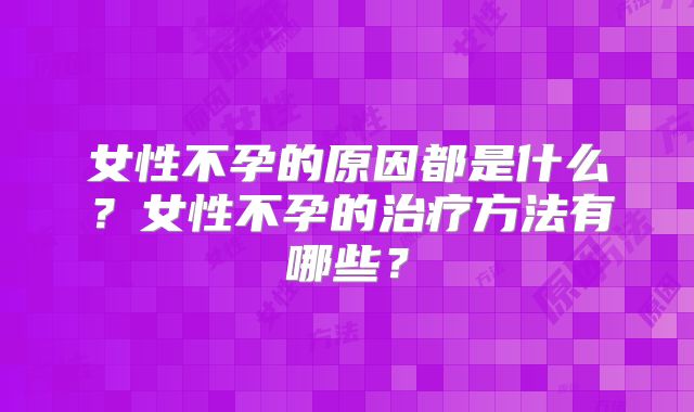 女性不孕的原因都是什么?女性不孕的治疗方法有哪些?