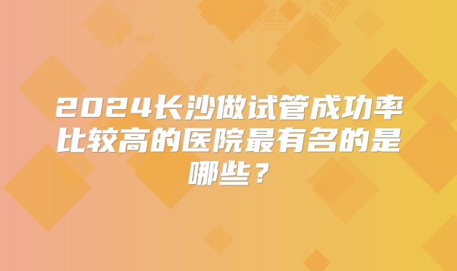 2024长沙做试管成功率比较高的医院最有名的是哪些？
