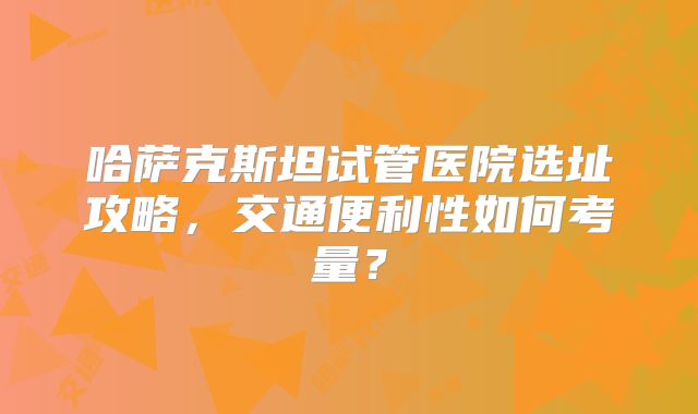 哈萨克斯坦试管医院选址攻略，交通便利性如何考量？