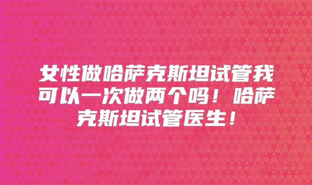 女性做哈萨克斯坦试管我可以一次做两个吗！哈萨克斯坦试管医生！