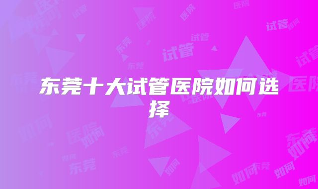 东莞十大试管医院如何选择