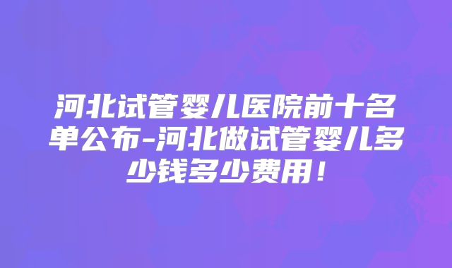 河北试管婴儿医院前十名单公布-河北做试管婴儿多少钱多少费用!