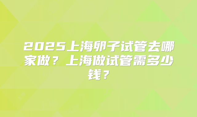 2025上海卵子试管去哪家做？上海做试管需多少钱？