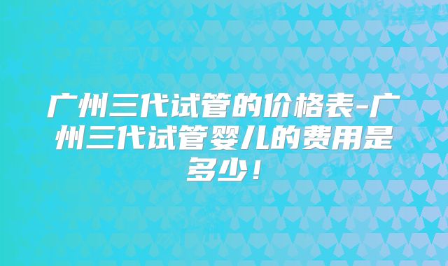 广州三代试管的价格表-广州三代试管婴儿的费用是多少!