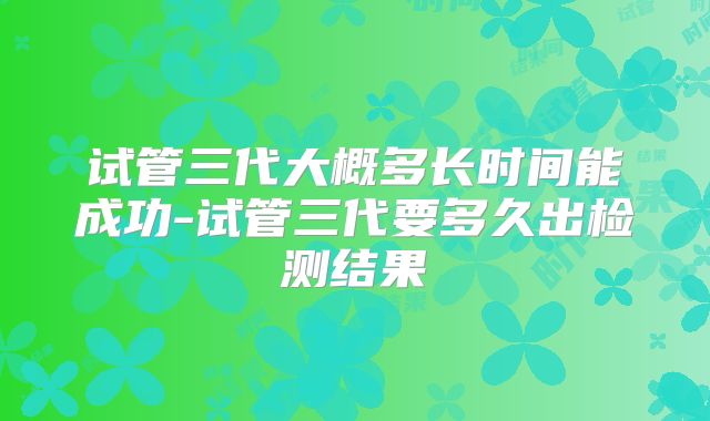 试管三代大概多长时间能成功-试管三代要多久出检测结果