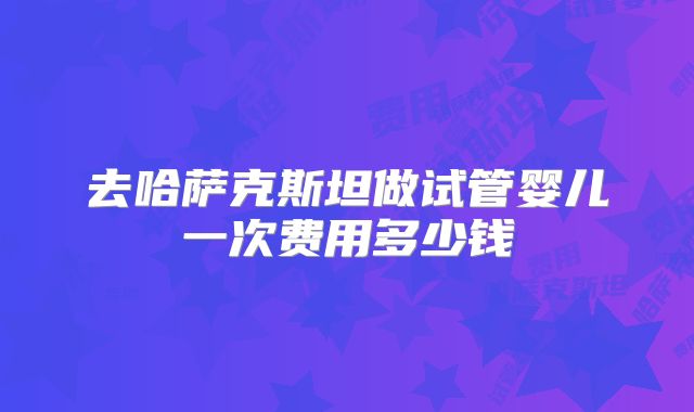 去哈萨克斯坦做试管婴儿一次费用多少钱