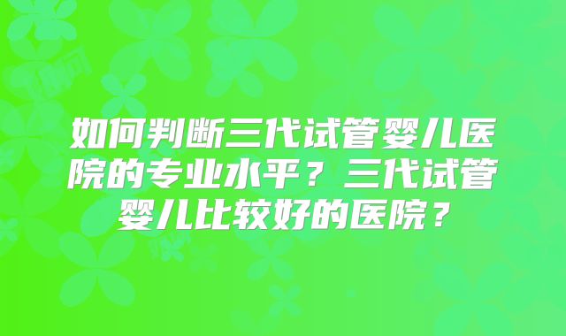 如何判断三代试管婴儿医院的专业水平？三代试管婴儿比较好的医院？