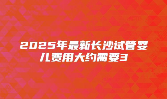 2025年最新长沙试管婴儿费用大约需要3
