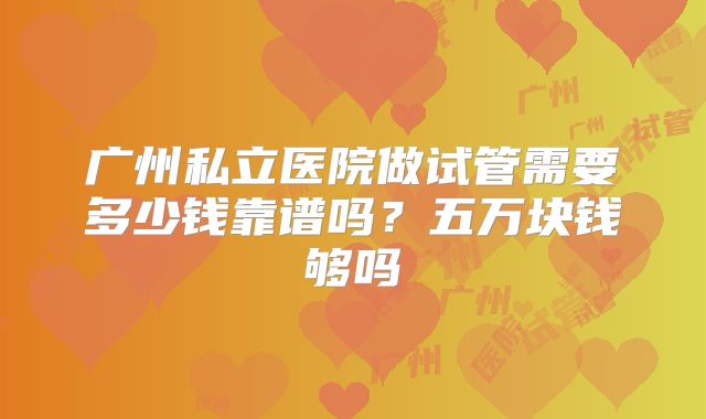 广州私立医院做试管需要多少钱靠谱吗？五万块钱够吗