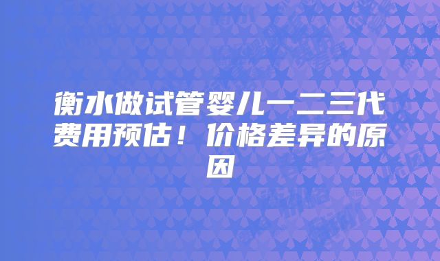 衡水做试管婴儿一二三代费用预估!价格差异的原因