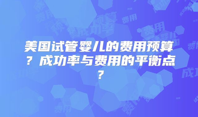 美国试管婴儿的费用预算?成功率与费用的平衡点?