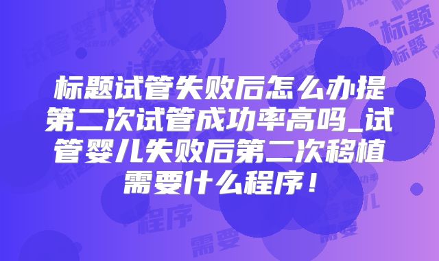 标题试管失败后怎么办提第二次试管成功率高吗_试管婴儿失败后第二次移植需要什么程序！