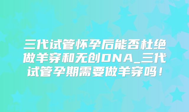 三代试管怀孕后能否杜绝做羊穿和无创DNA_三代试管孕期需要做羊穿吗!