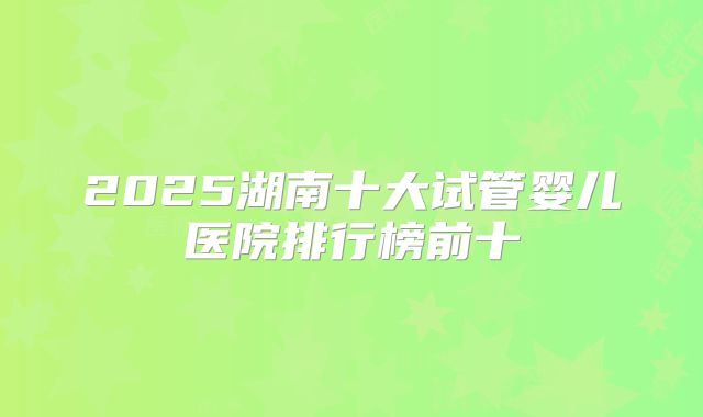 2025湖南十大试管婴儿医院排行榜前十