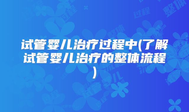 试管婴儿治疗过程中(了解试管婴儿治疗的整体流程)