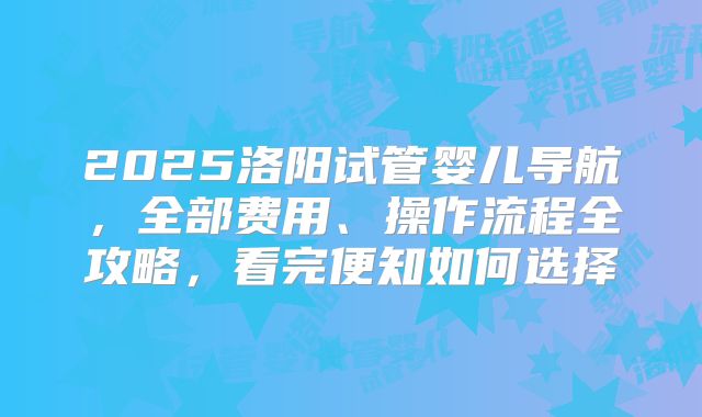2025洛阳试管婴儿导航，全部费用、操作流程全攻略，看完便知如何选择