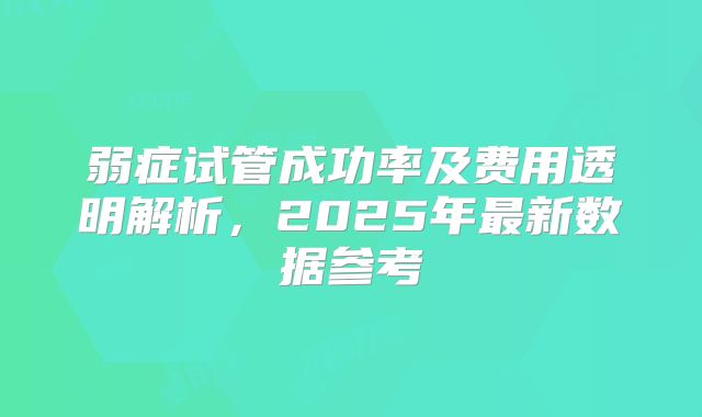 弱症试管成功率及费用透明解析，2025年最新数据参考