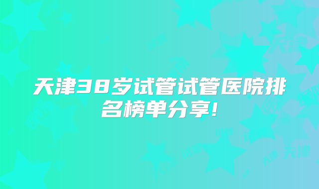 天津38岁试管试管医院排名榜单分享!
