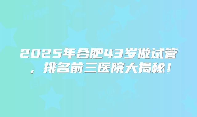 2025年合肥43岁做试管，排名前三医院大揭秘！