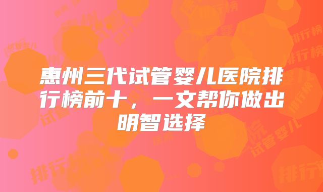 惠州三代试管婴儿医院排行榜前十，一文帮你做出明智选择
