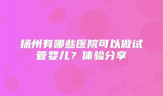 扬州有哪些医院可以做试管婴儿？体验分享