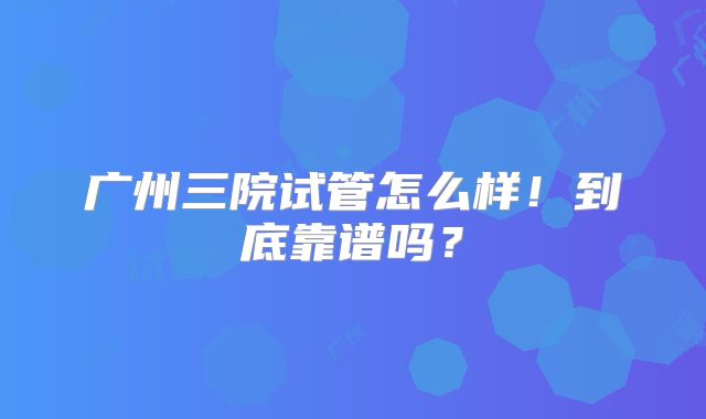 广州三院试管怎么样！到底靠谱吗？