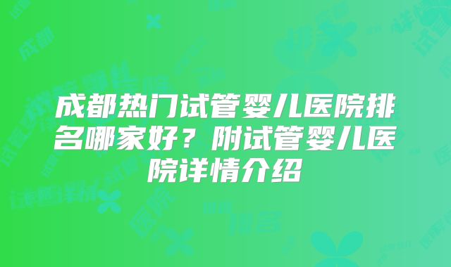 成都热门试管婴儿医院排名哪家好？附试管婴儿医院详情介绍