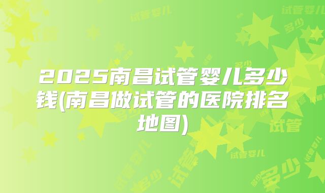 2025南昌试管婴儿多少钱(南昌做试管的医院排名地图)