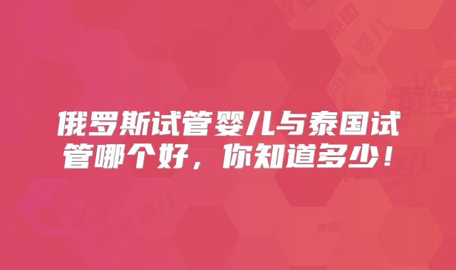 俄罗斯试管婴儿与泰国试管哪个好,你知道多少!