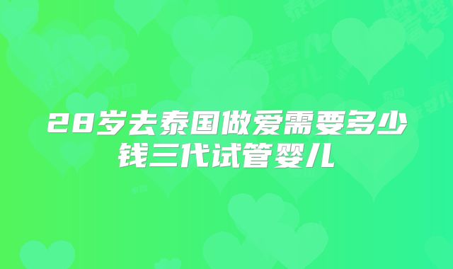28岁去泰国做爱需要多少钱三代试管婴儿