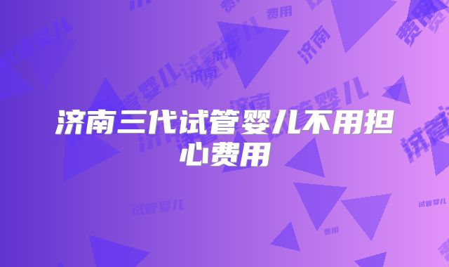 济南三代试管婴儿不用担心费用