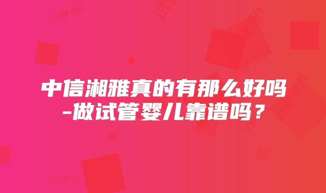 中信湘雅真的有那么好吗-做试管婴儿靠谱吗?