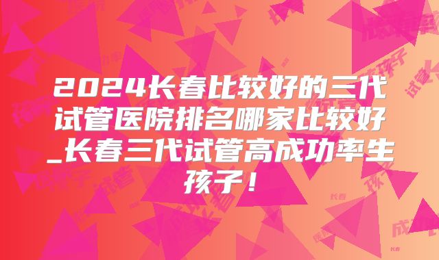 2024长春比较好的三代试管医院排名哪家比较好_长春三代试管高成功率生孩子！